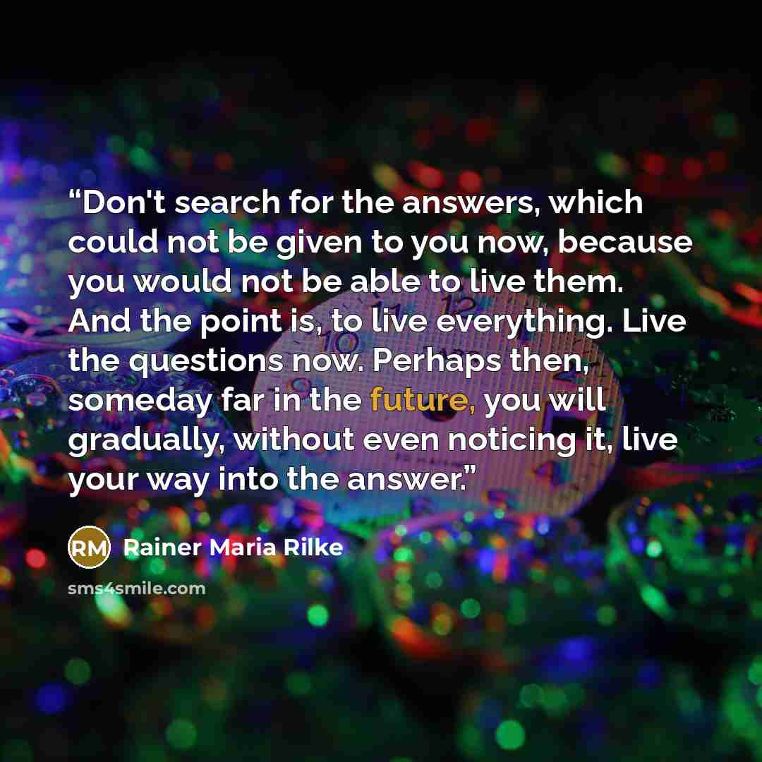 “Don't search for the answers, which could not be given to you now, because you would not be able to live them. And the point is, to live everything. Live the questions now. Perhaps then, someday far in the future, you will gradually, without even noticing it, live your way into the answer.” quote by Rainer Maria Rilke
