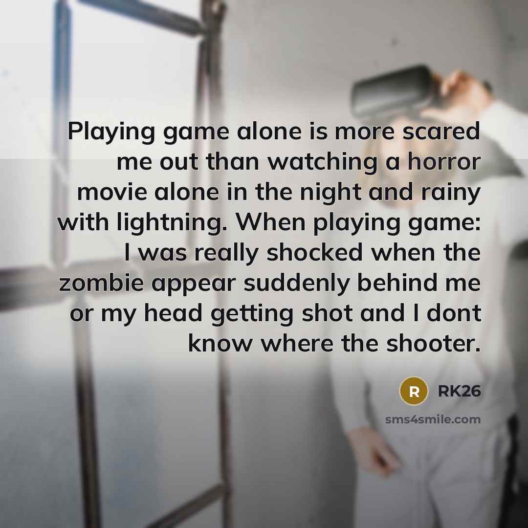 “Playing game alone is more scared me out than watching a horror movie alone in the night and rainy with lightning. When playing game: I was really shocked when the zombie appear suddenly behind me or my head getting shot and I dont know where the shooter.” quote by RK26