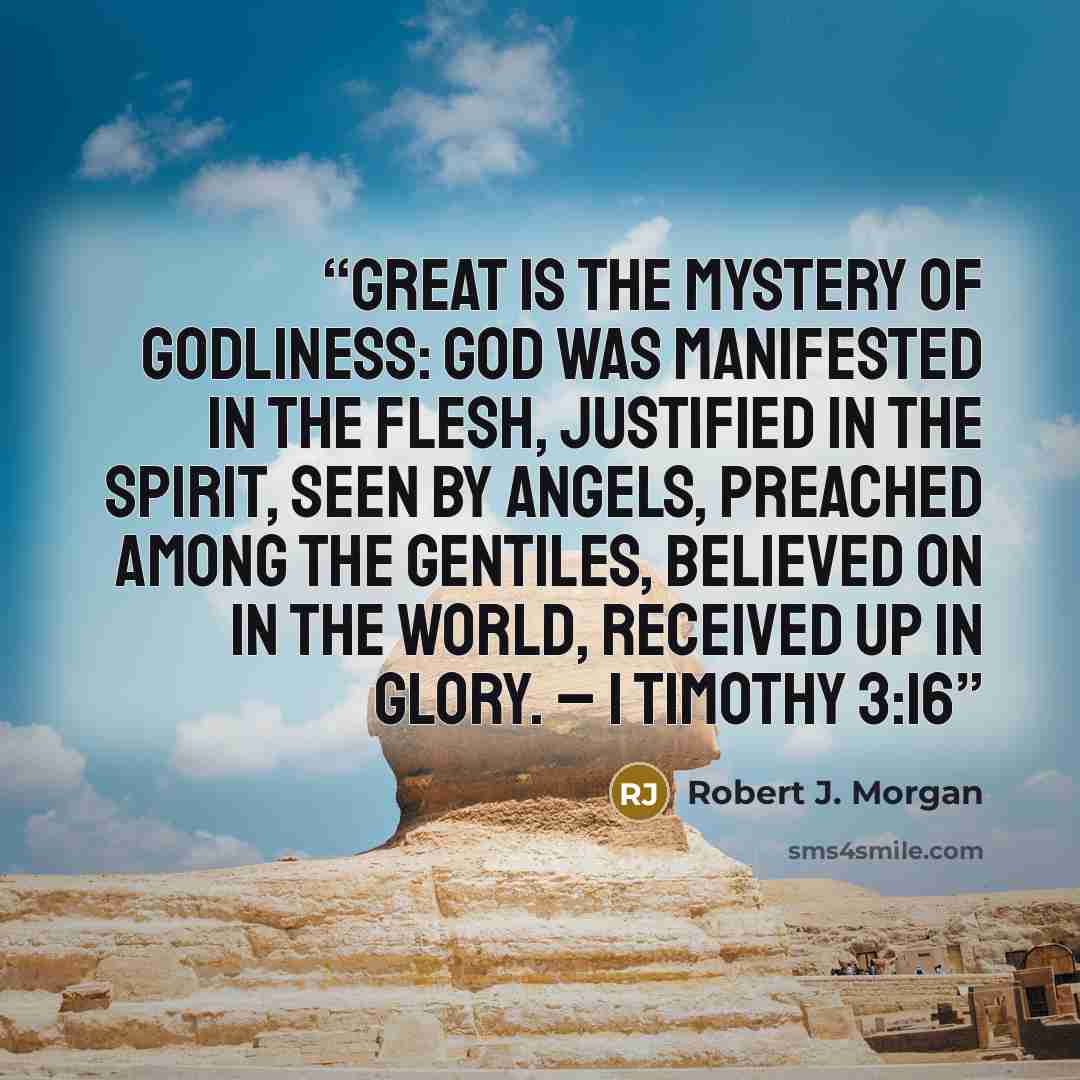 “Great is the mystery of godliness: God was manifested in the flesh, justified in the Spirit, seen by angels, preached among the Gentiles, believed on in the world, received up in glory. – 1 Timothy 3:16” quote by Robert J. Morgan