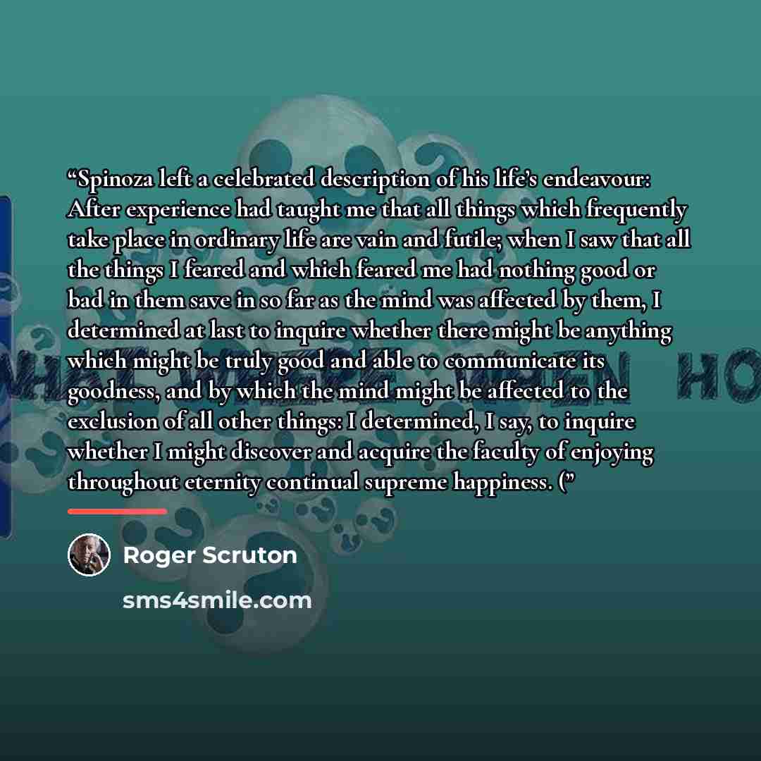 “Spinoza left a celebrated description of his life’s endeavour: After experience had taught me that all things which frequently take place in ordinary life are vain and futile; when I saw that all the things I feared and which feared me had nothing good or bad in them save in so far as the mind was…” quote by Roger Scruton