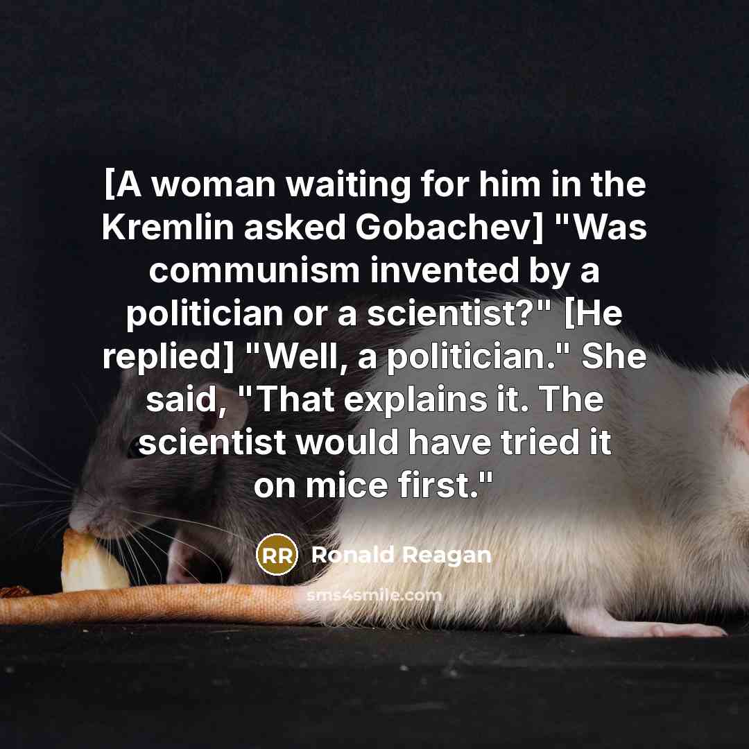 “[A woman waiting for him in the Kremlin asked Gobachev] "Was communism invented by a politician or a scientist?" [He replied] "Well, a politician." She said, "That explains it. The scientist would have tried it on mice first."” quote by Ronald Reagan