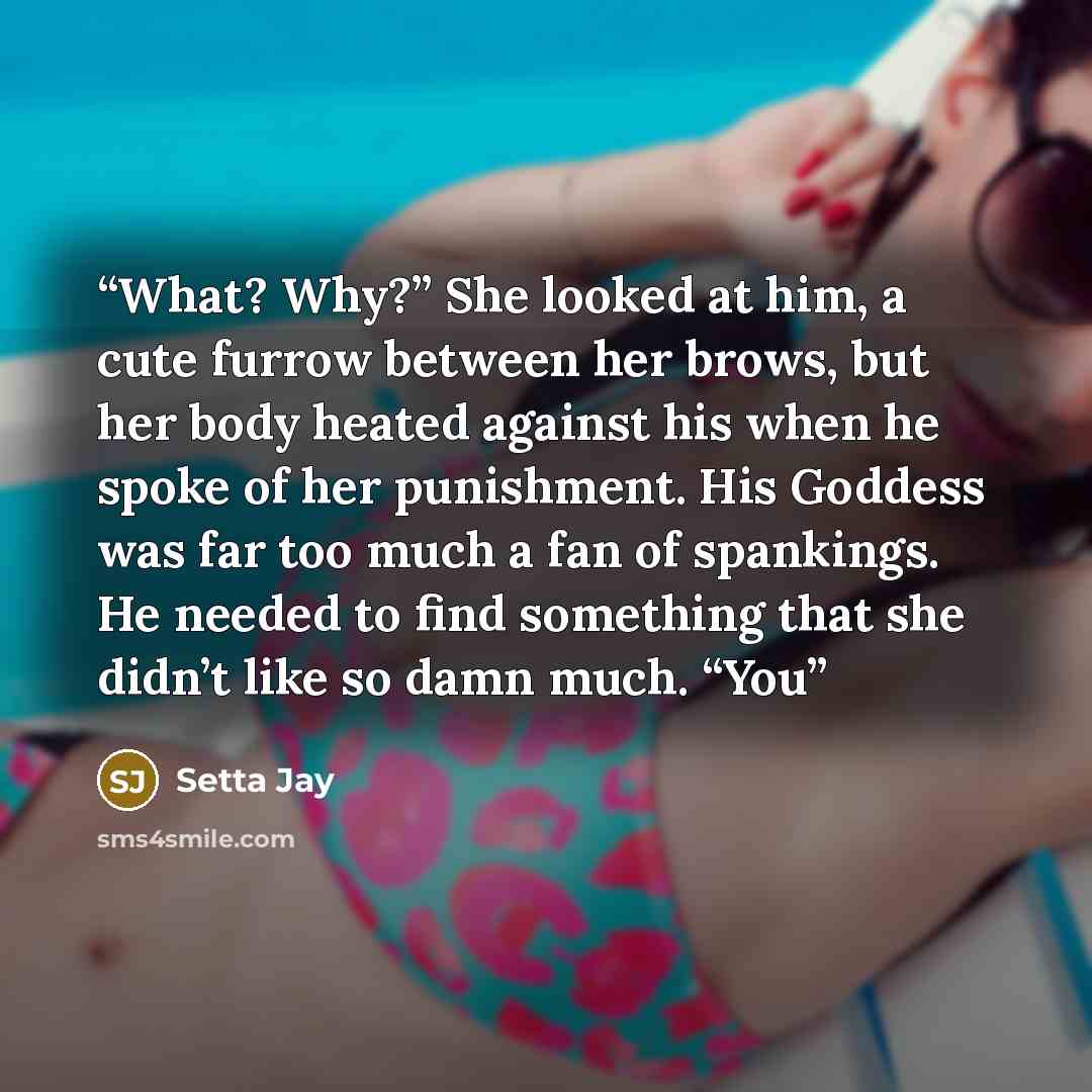 “What? Why?” She looked at him, a cute furrow between her brows, but her body heated against his when he spoke of her punishment. His Goddess was far too much a fan of spankings. He needed to find something that she didn’t like so damn much. “You” quote by Setta Jay