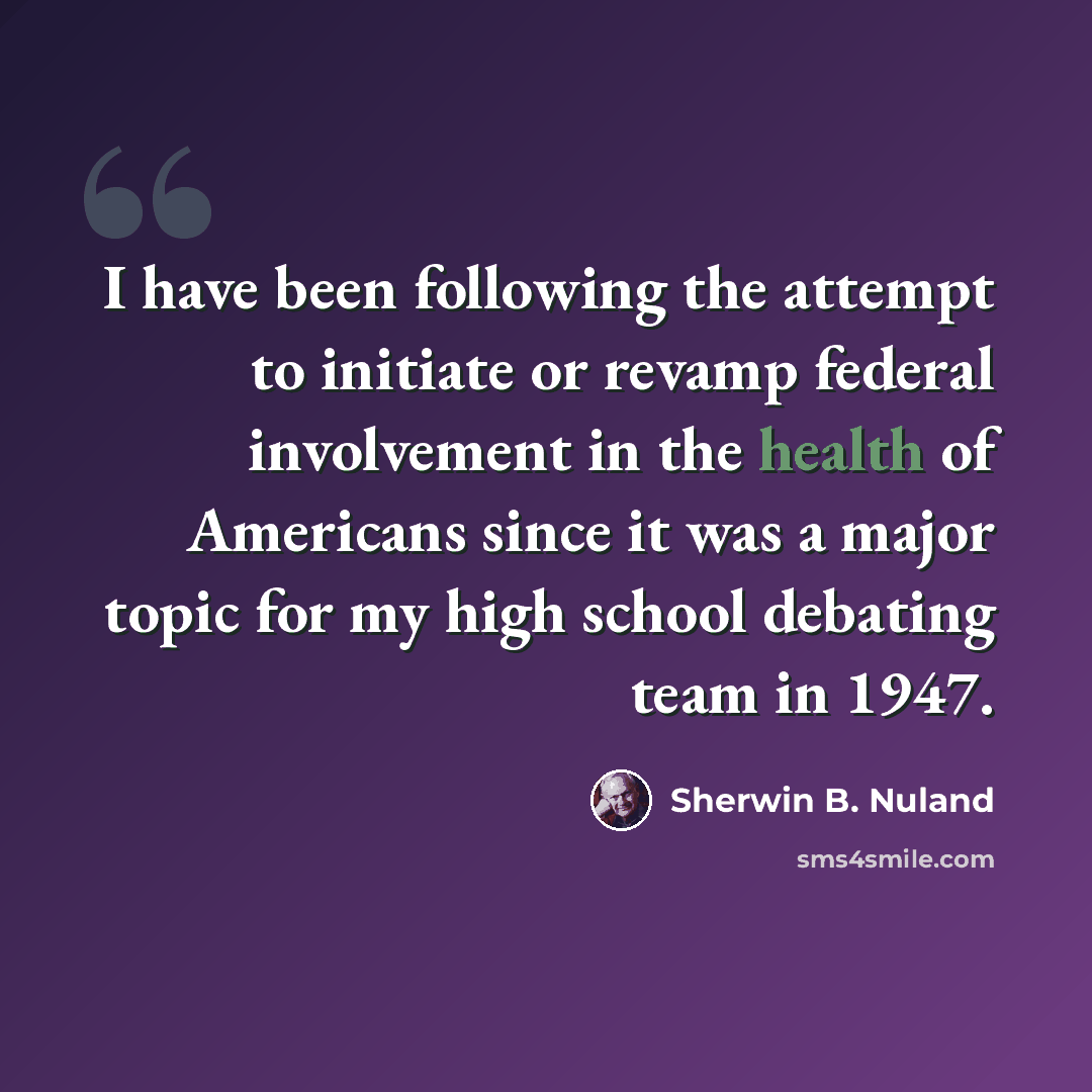 “I have been following the attempt to initiate or revamp federal involvement in the health of Americans since it was a major topic for my high school debating team in 1947.” quote by Sherwin B. Nuland