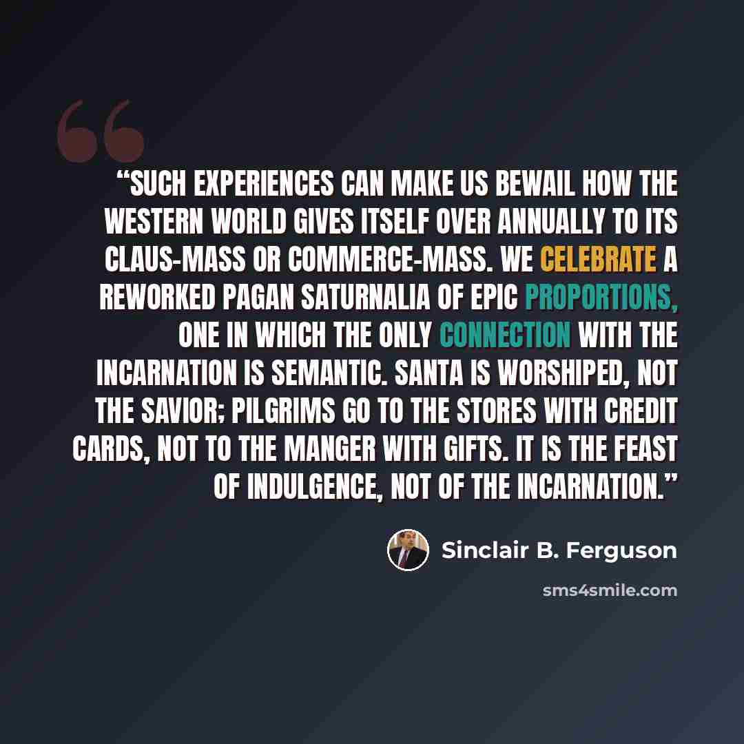 “Such experiences can make us bewail how the Western world gives itself over annually to its Claus-mass or commerce-mass. We celebrate a reworked pagan Saturnalia of epic proportions, one in which the only connection with the incarnation is semantic. Santa is worshiped, not the Savior; pilgrims go…” quote by Sinclair B. Ferguson