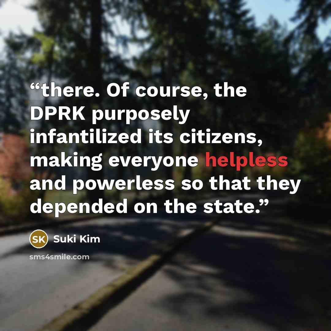 “there. Of course, the DPRK purposely infantilized its citizens, making everyone helpless and powerless so that they depended on the state.” quote by Suki Kim