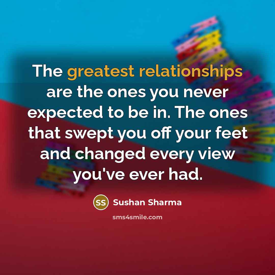 “The greatest relationships are the ones you never expected to be in. The ones that swept you off your feet and changed every view you've ever had.” quote by Sushan Sharma