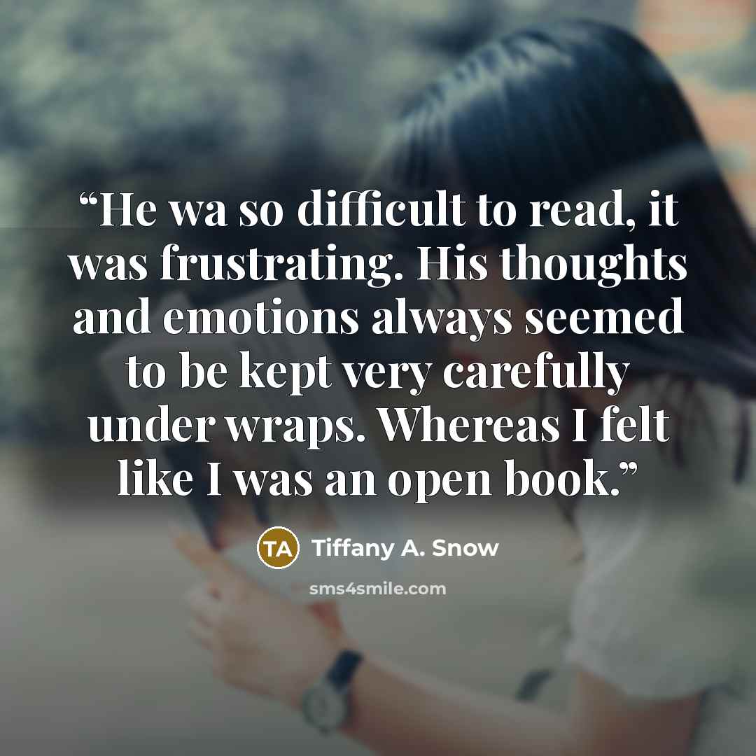 “He wa so difficult to read, it was frustrating. His thoughts and emotions always seemed to be kept very carefully under wraps. Whereas I felt like I was an open book.” quote by Tiffany A. Snow