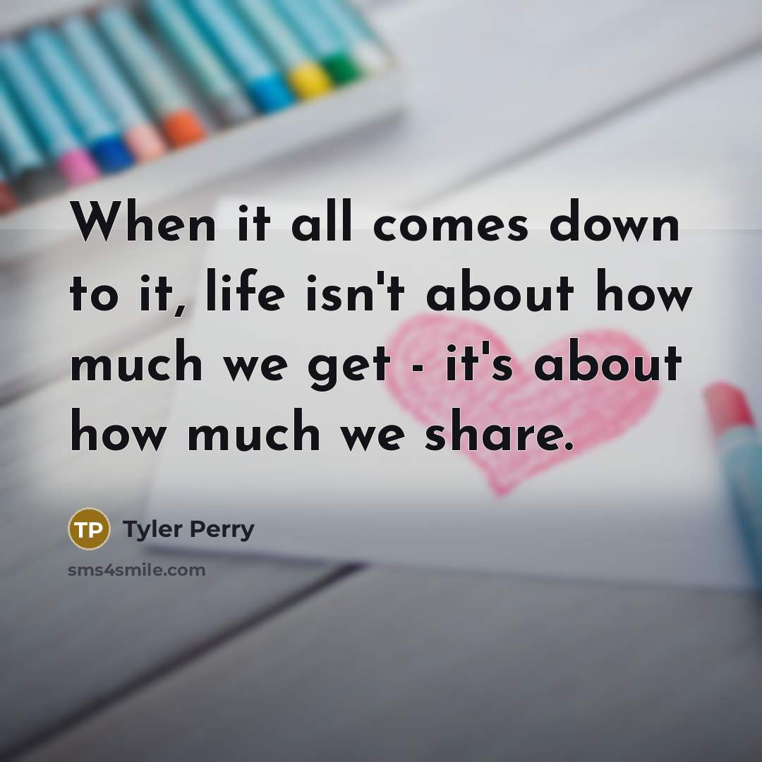 “When it all comes down to it, life isn't about how much we get - it's about how much we share.” quote by Tyler Perry