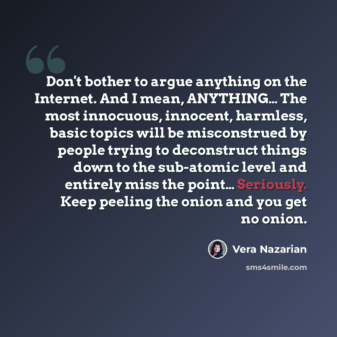 “Don't bother to argue anything on the Internet. And I mean, ANYTHING… The most innocuous, innocent, harmless, basic topics will be misconstrued by people trying to deconstruct things down to the sub-atomic level and entirely miss the point… Seriously. Keep peeling the onion and you get no onion.” quote by Vera Nazarian