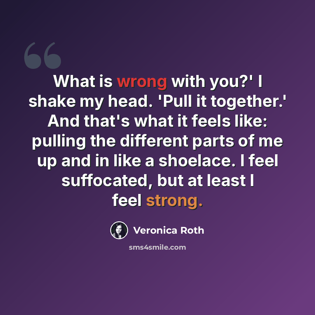 “What is wrong with you?' I shake my head. 'Pull it together.' And that's what it feels like: pulling the different parts of me up and in like a shoelace. I feel suffocated, but at least I feel strong.” quote by Veronica Roth