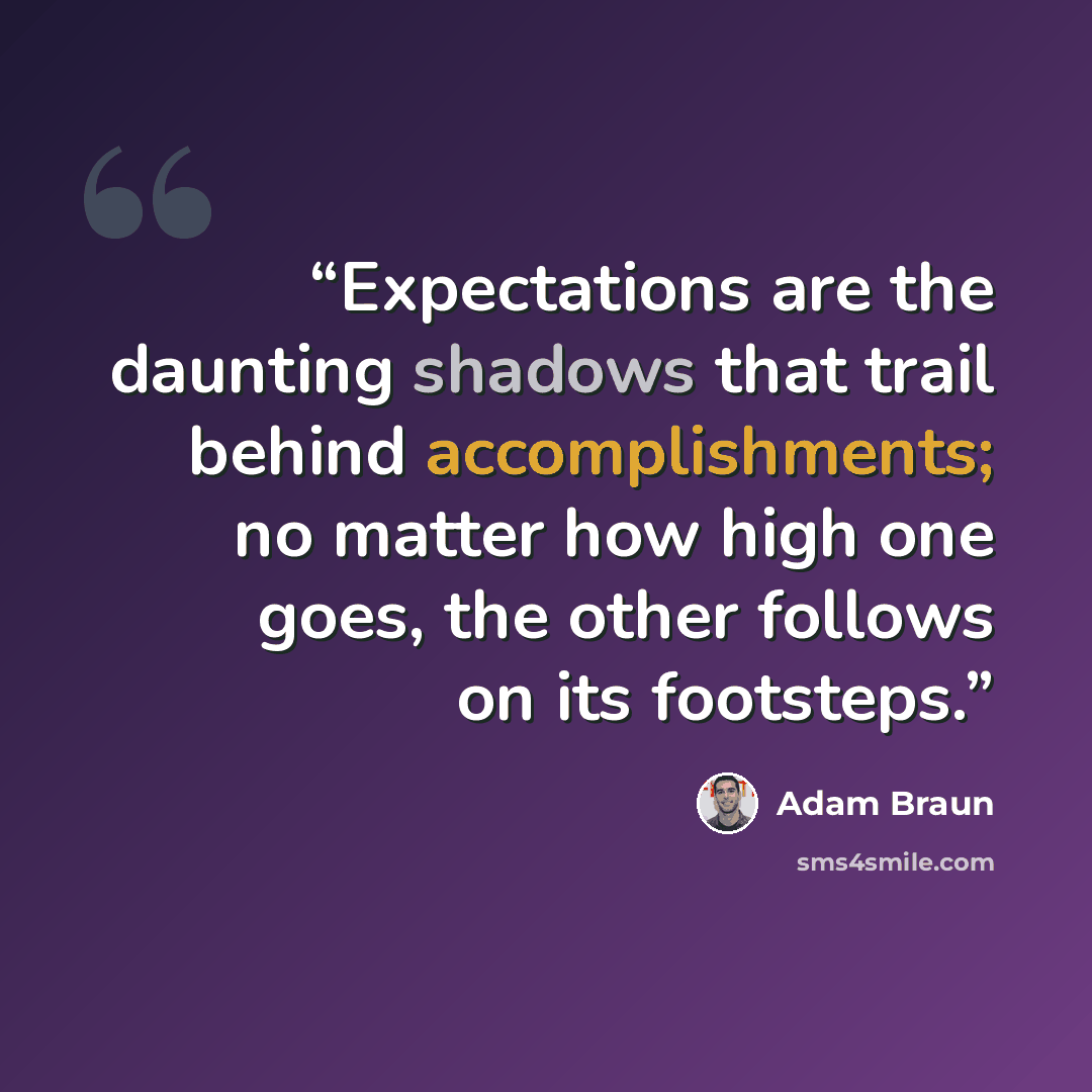 “Expectations are the daunting shadows that trail behind accomplishments; no matter how high one goes, the other follows on its footsteps.” quote by Adam Braun
