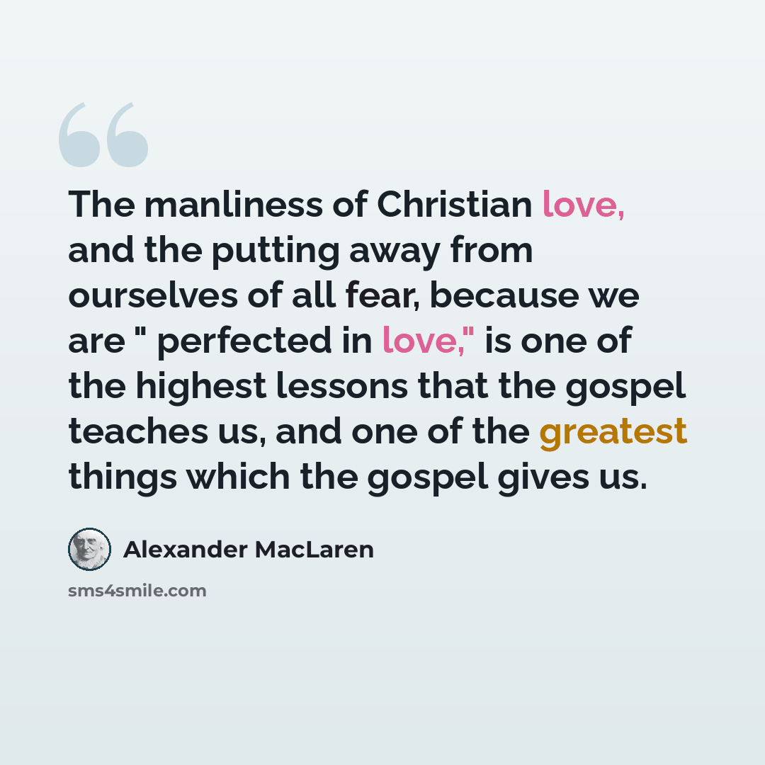 “The manliness of Christian love, and the putting away from ourselves of all fear, because we are " perfected in love," is one of the highest lessons that the gospel teaches us, and one of the greatest things which the gospel gives us.” quote by Alexander MacLaren