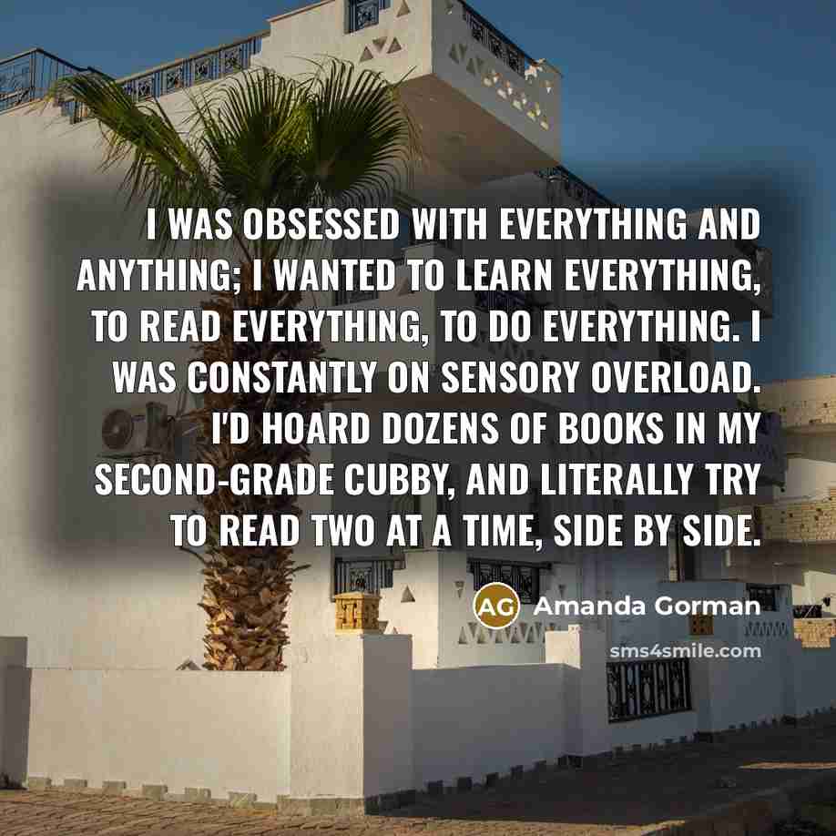 “I was obsessed with everything and anything; I wanted to learn everything, to read everything, to do everything. I was constantly on sensory overload. I'd hoard dozens of books in my second-grade cubby, and literally try to read two at a time, side by side.” quote by Amanda Gorman