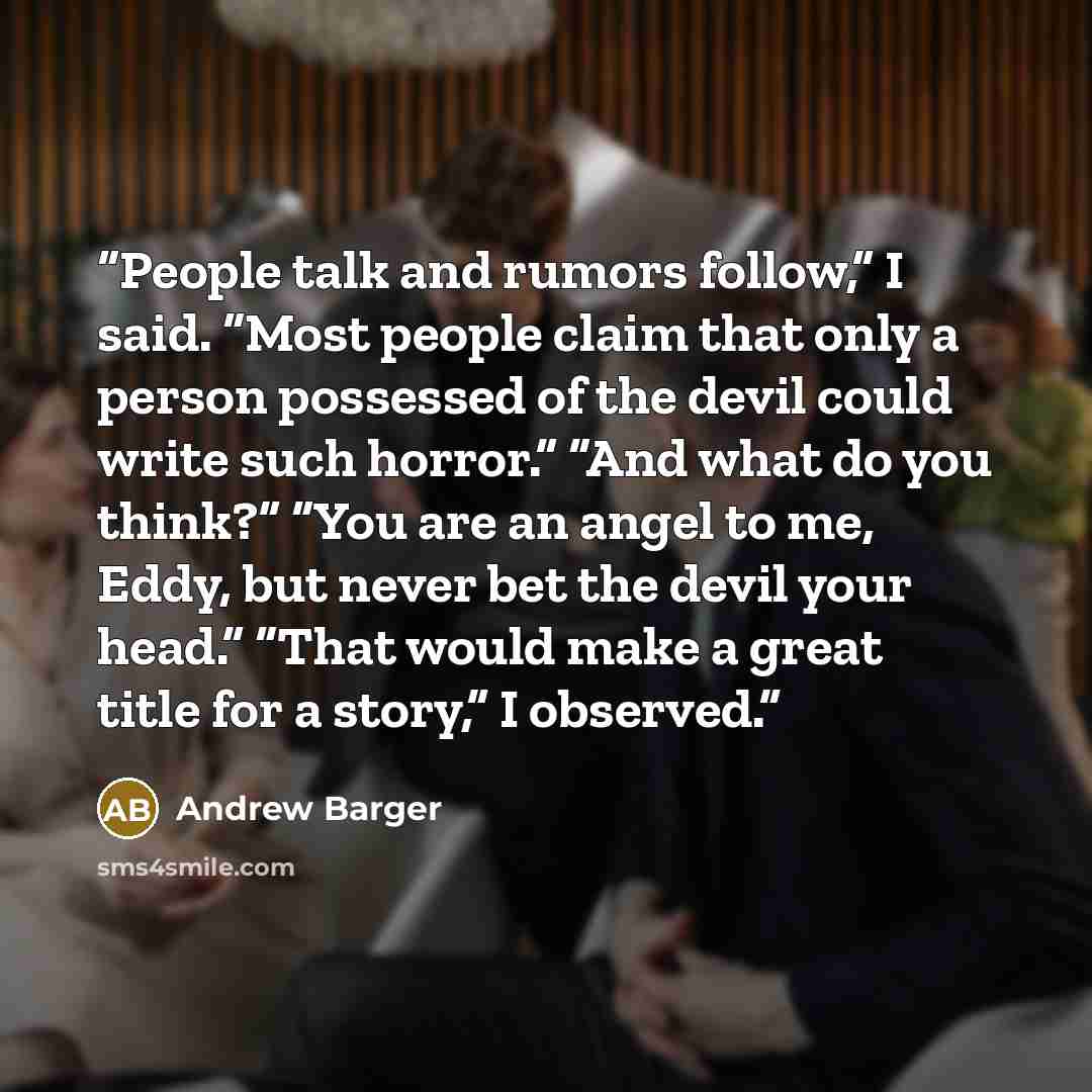 “People talk and rumors follow,” I said. “Most people claim that only a person possessed of the devil could write such horror.” “And what do you think?” “You are an angel to me, Eddy, but never bet the devil your head.” “That would make a great title for a story,” I observed.” quote by Andrew Barger