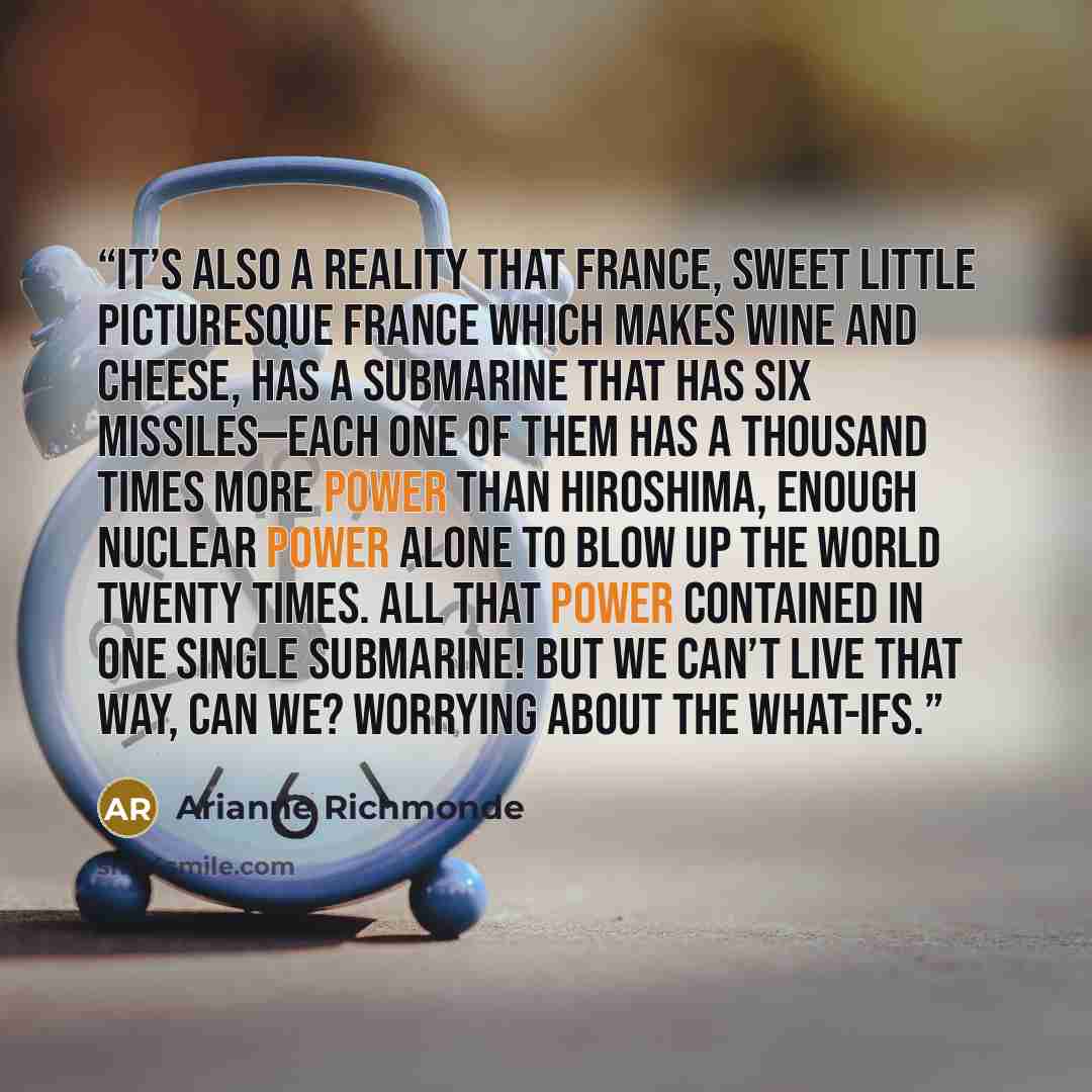 “It’s also a reality that France, sweet little picturesque France which makes wine and cheese, has a submarine that has six missiles—each one of them has a thousand times more power than Hiroshima, enough nuclear power alone to blow up the world twenty times. All that power contained in one single…” quote by Arianne Richmonde