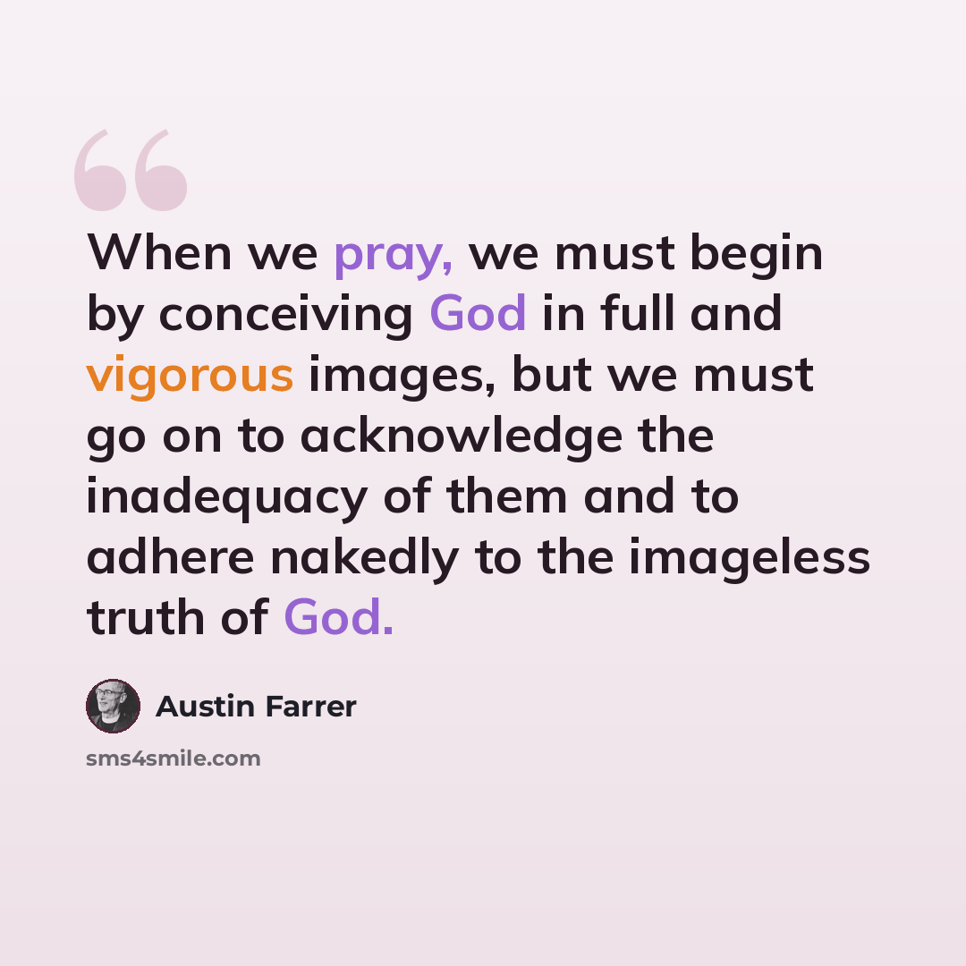 “When we pray, we must begin by conceiving God in full and vigorous images, but we must go on to acknowledge the inadequacy of them and to adhere nakedly to the imageless truth of God.” quote by Austin Farrer