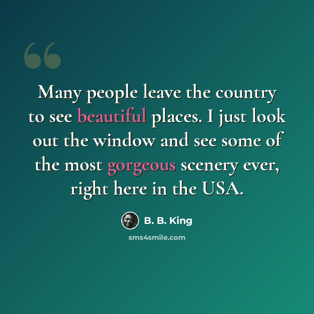 “Many people leave the country to see beautiful places. I just look out the window and see some of the most gorgeous scenery ever, right here in the USA.” quote by B. B. King