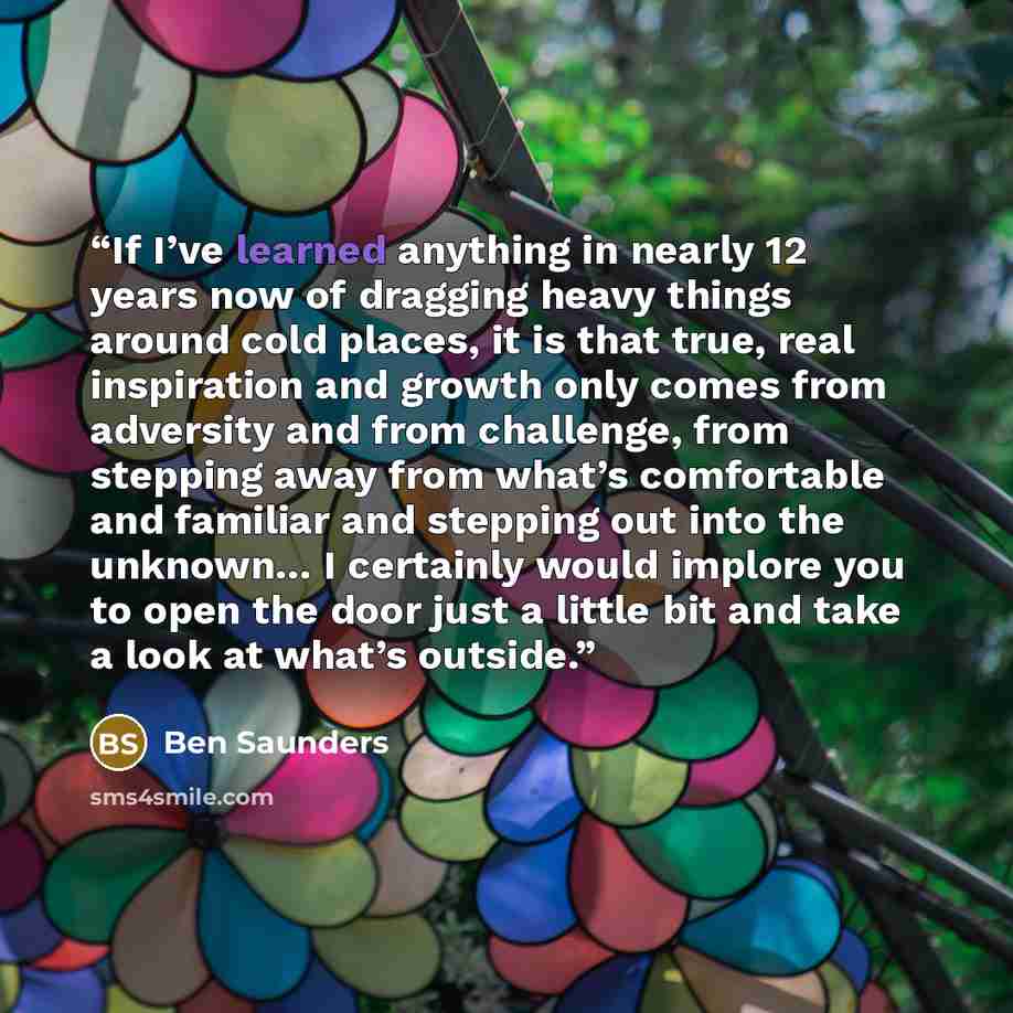 “If I’ve learned anything in nearly 12 years now of dragging heavy things around cold places, it is that true, real inspiration and growth only comes from adversity and from challenge, from stepping away from what’s comfortable and familiar and stepping out into the unknown… I certainly would…” quote by Ben Saunders