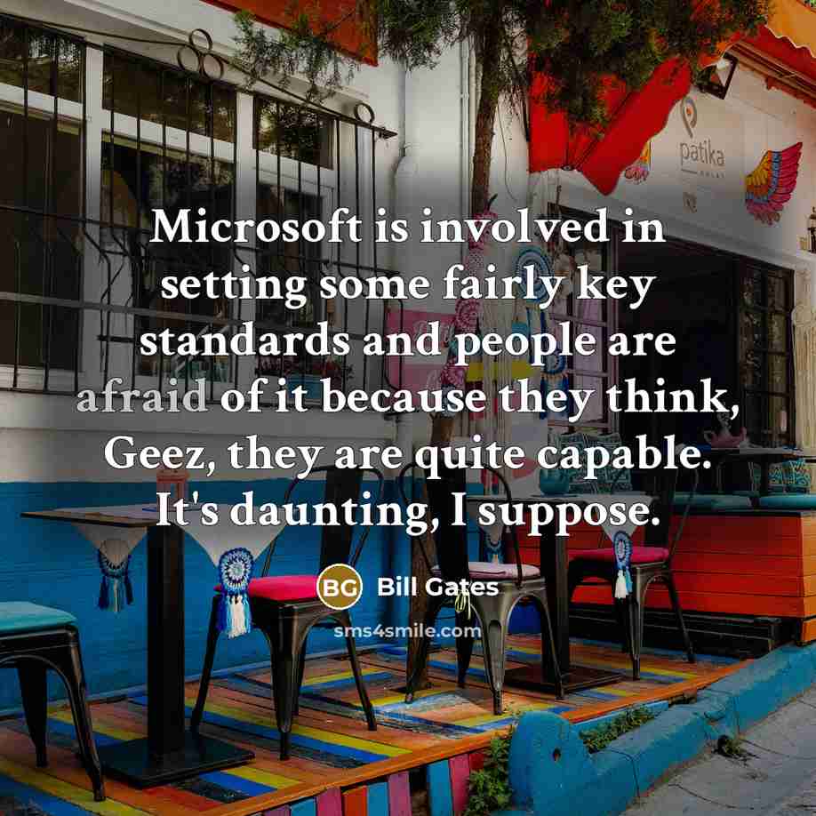“Microsoft is involved in setting some fairly key standards and people are afraid of it because they think, Geez, they are quite capable. It's daunting, I suppose.” quote by Bill Gates