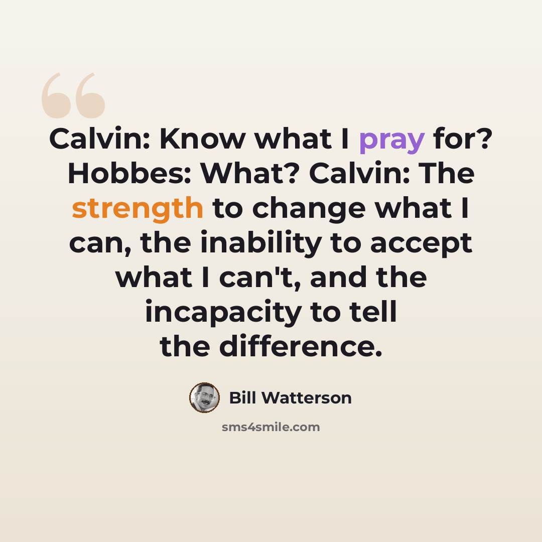 “Calvin: Know what I pray for? Hobbes: What? Calvin: The strength to change what I can, the inability to accept what I can't, and the incapacity to tell the difference.” quote by Bill Watterson