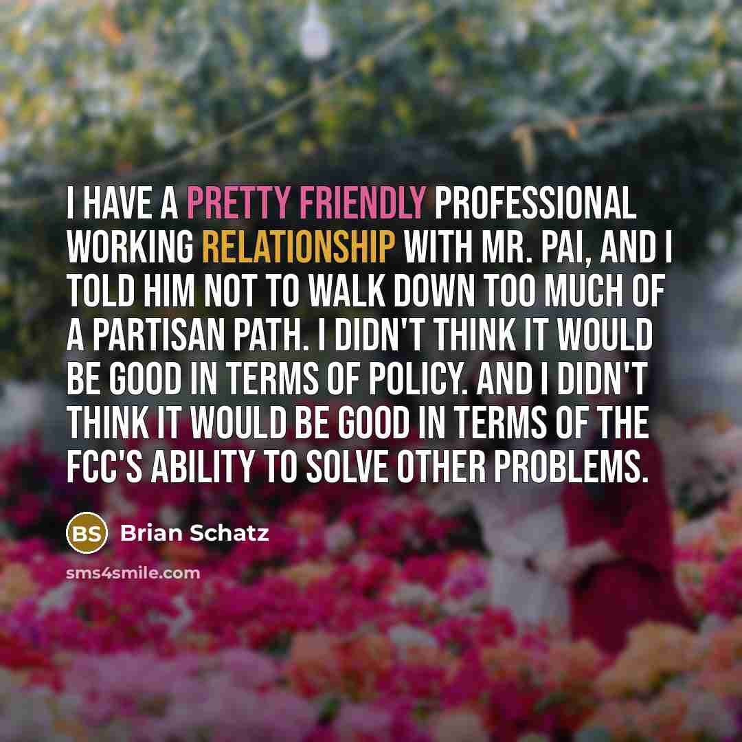 “I have a pretty friendly professional working relationship with Mr. Pai, and I told him not to walk down too much of a partisan path. I didn't think it would be good in terms of policy. And I didn't think it would be good in terms of the FCC's ability to solve other problems.” quote by Brian Schatz