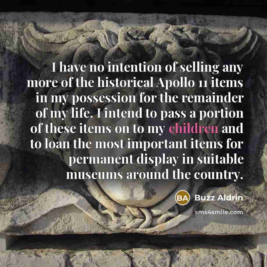 “I have no intention of selling any more of the historical Apollo 11 items in my possession for the remainder of my life. I intend to pass a portion of these items on to my children and to loan the most important items for permanent display in suitable museums around the country.” quote by Buzz Aldrin