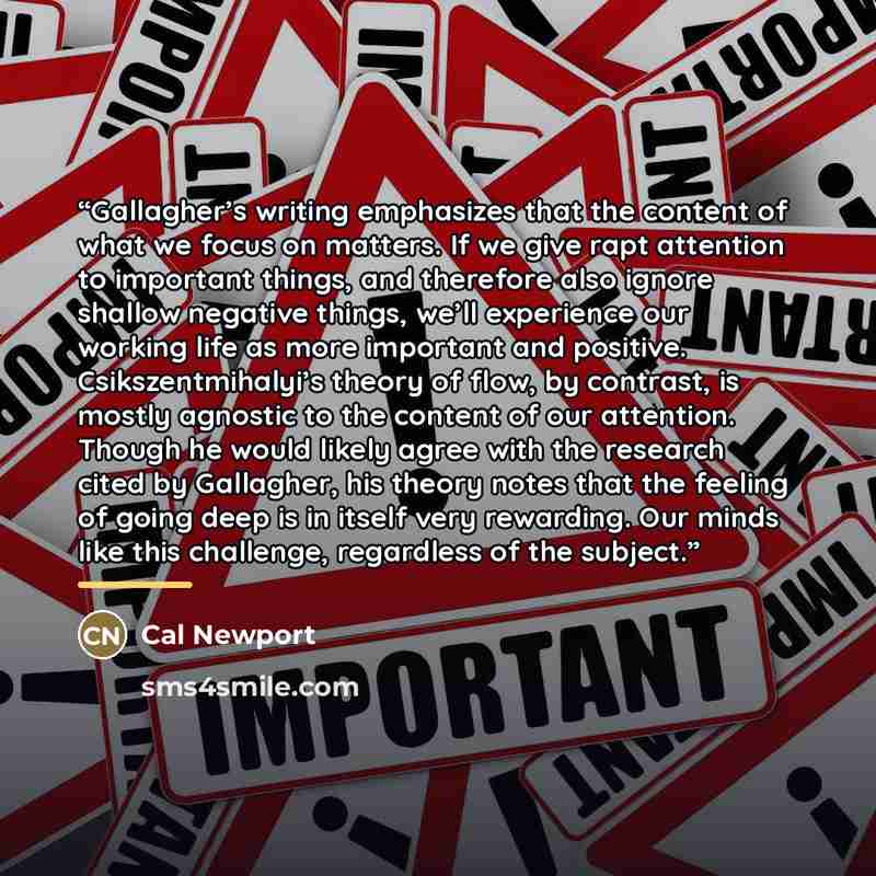 “Gallagher’s writing emphasizes that the content of what we focus on matters. If we give rapt attention to important things, and therefore also ignore shallow negative things, we’ll experience our working life as more important and positive. Csikszentmihalyi’s theory of flow, by contrast, is mostly…” quote by Cal Newport