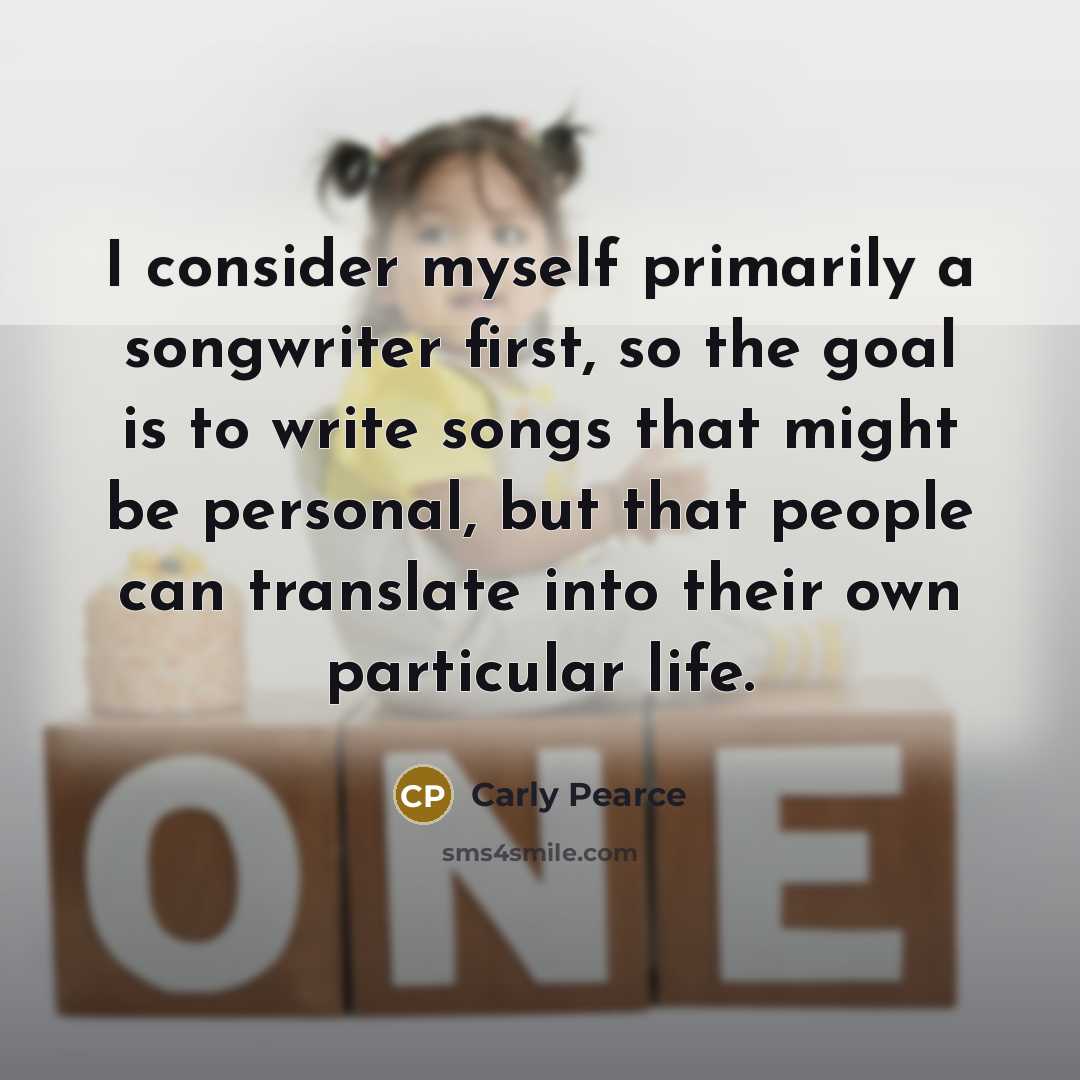 “I consider myself primarily a songwriter first, so the goal is to write songs that might be personal, but that people can translate into their own particular life.” quote by Carly Pearce