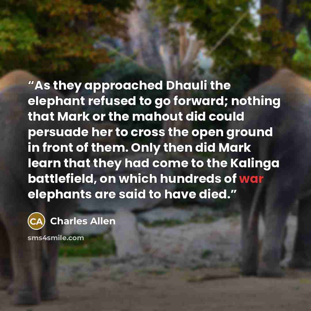 “As they approached Dhauli the elephant refused to go forward; nothing that Mark or the mahout did could persuade her to cross the open ground in front of them. Only then did Mark learn that they had come to the Kalinga battlefield, on which hundreds of war elephants are said to have died.” quote by Charles Allen
