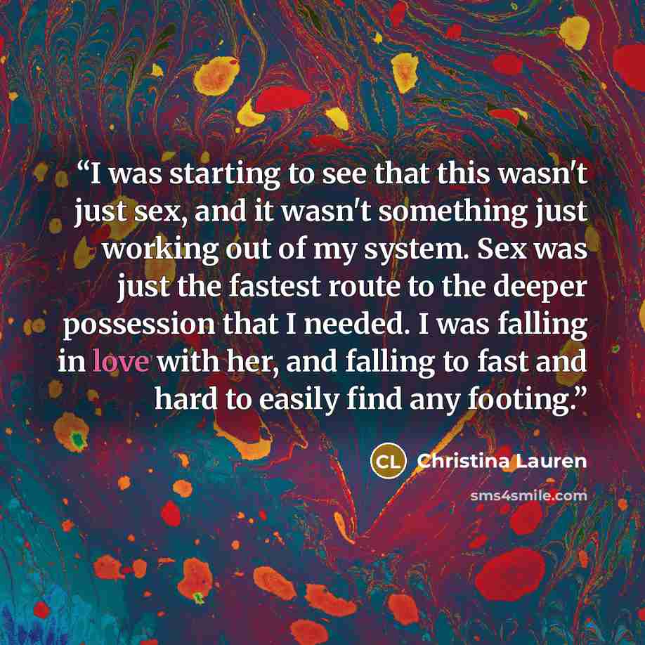 “I was starting to see that this wasn't just sex, and it wasn't something just working out of my system. Sex was just the fastest route to the deeper possession that I needed. I was falling in love with her, and falling to fast and hard to easily find any footing.” quote by Christina Lauren