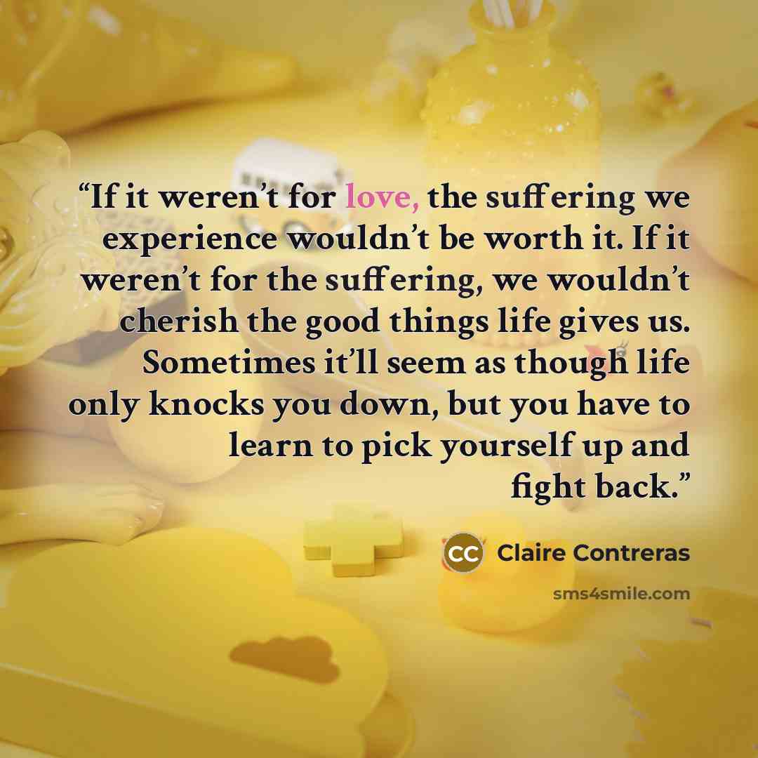 “If it weren’t for love, the suffering we experience wouldn’t be worth it. If it weren’t for the suffering, we wouldn’t cherish the good things life gives us. Sometimes it’ll seem as though life only knocks you down, but you have to learn to pick yourself up and fight back.” quote by Claire Contreras