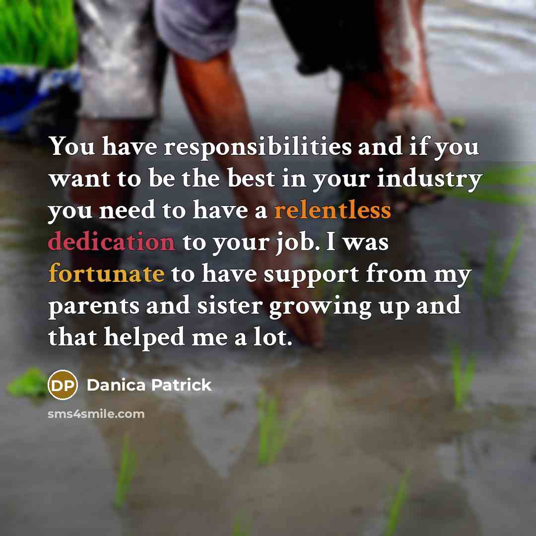 “You have responsibilities and if you want to be the best in your industry you need to have a relentless dedication to your job. I was fortunate to have support from my parents and sister growing up and that helped me a lot.” quote by Danica Patrick