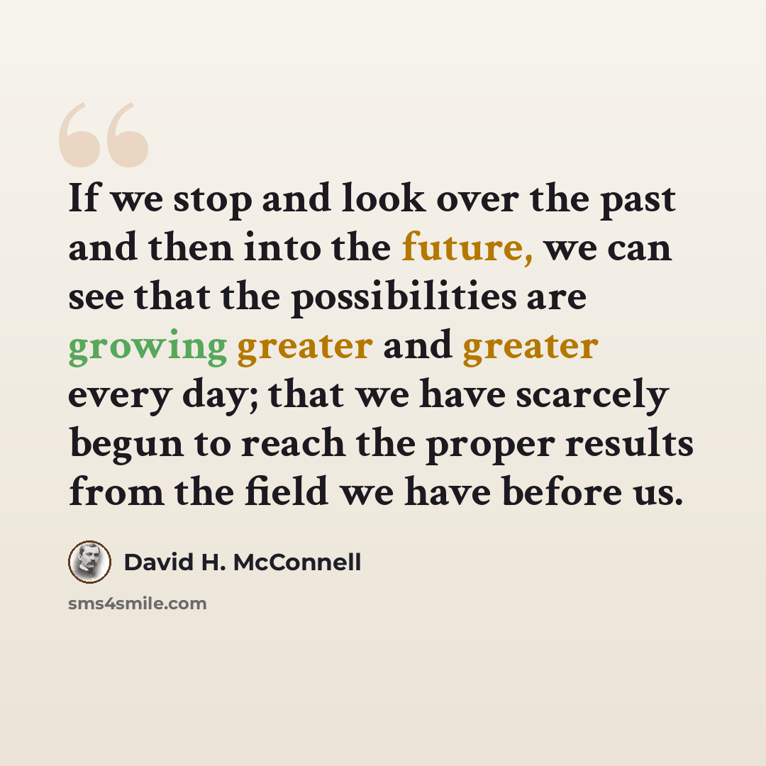 “If we stop and look over the past and then into the future, we can see that the possibilities are growing greater and greater every day; that we have scarcely begun to reach the proper results from the field we have before us.” quote by David H. McConnell