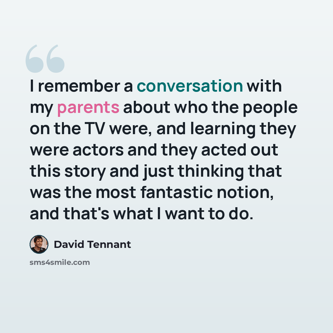 “I remember a conversation with my parents about who the people on the TV were, and learning they were actors and they acted out this story and just thinking that was the most fantastic notion, and that's what I want to do.” quote by David Tennant
