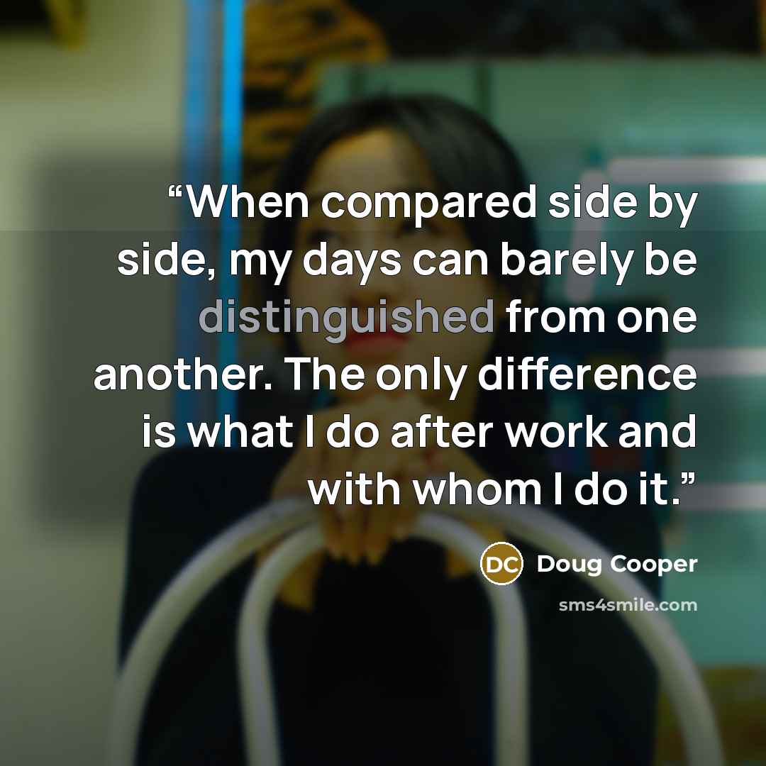 “When compared side by side, my days can barely be distinguished from one another. The only difference is what I do after work and with whom I do it.” quote by Doug Cooper