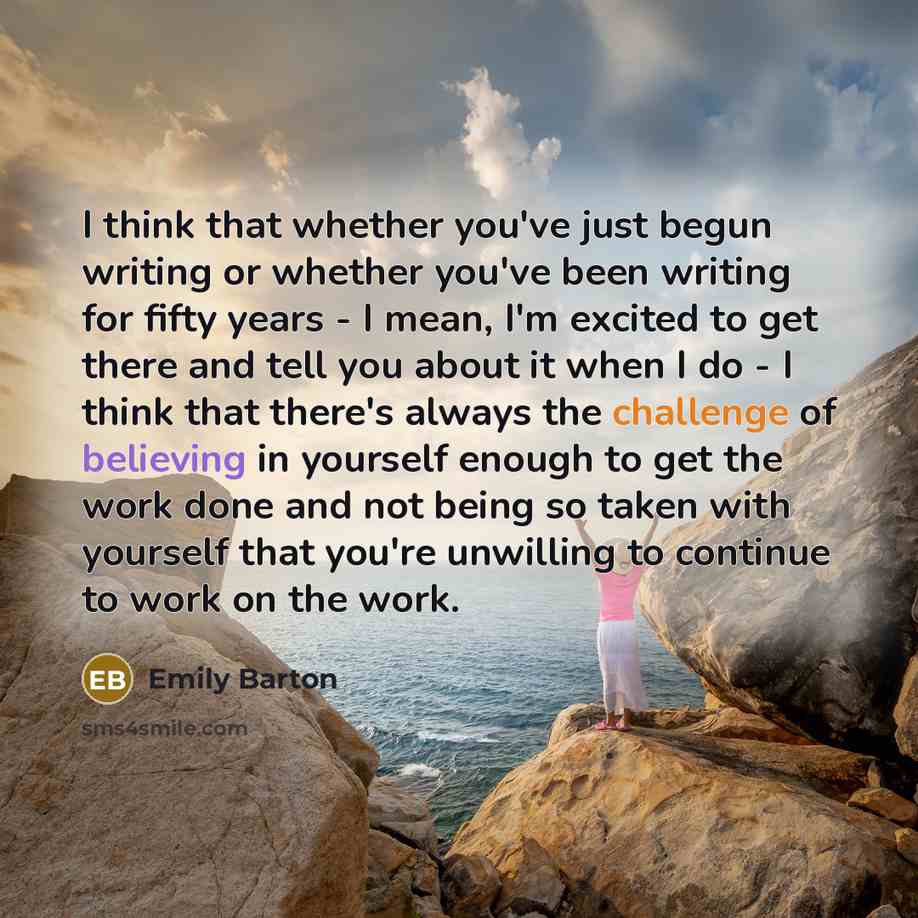 “I think that whether you've just begun writing or whether you've been writing for fifty years - I mean, I'm excited to get there and tell you about it when I do - I think that there's always the challenge of believing in yourself enough to get the work done and not being so taken with yourself…” quote by Emily Barton