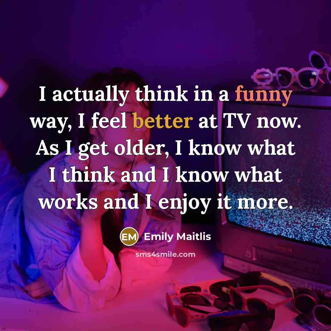 “I actually think in a funny way, I feel better at TV now. As I get older, I know what I think and I know what works and I enjoy it more.” quote by Emily Maitlis