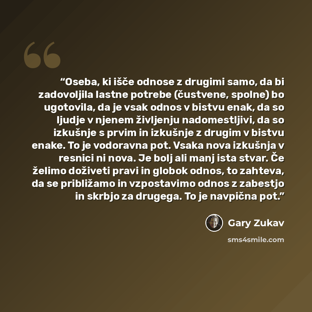 “Oseba, ki išče odnose z drugimi samo, da bi zadovoljila lastne potrebe (čustvene, spolne) bo ugotovila, da je vsak odnos v bistvu enak, da so ljudje v njenem življenju nadomestljivi, da so izkušnje s prvim in izkušnje z drugim v bistvu enake. To je vodoravna pot. Vsaka nova izkušnja v resnici ni…” quote by Gary Zukav