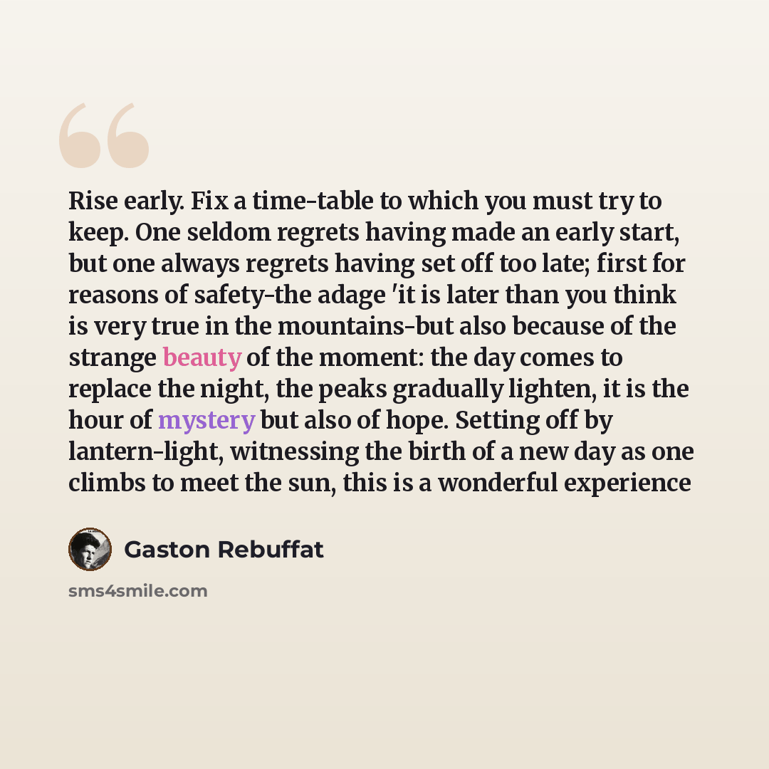 “Rise early. Fix a time-table to which you must try to keep. One seldom regrets having made an early start, but one always regrets having set off too late; first for reasons of safety-the adage 'it is later than you think is very true in the mountains-but also because of the strange beauty of the…” quote by Gaston Rebuffat