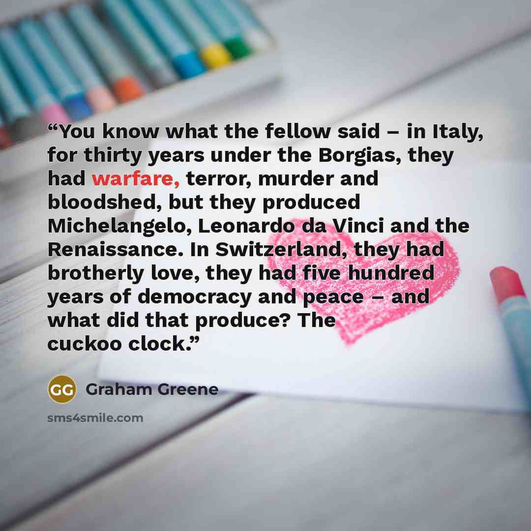 “You know what the fellow said – in Italy, for thirty years under the Borgias, they had warfare, terror, murder and bloodshed, but they produced Michelangelo, Leonardo da Vinci and the Renaissance. In Switzerland, they had brotherly love, they had five hundred years of democracy and peace – and…” quote by Graham Greene