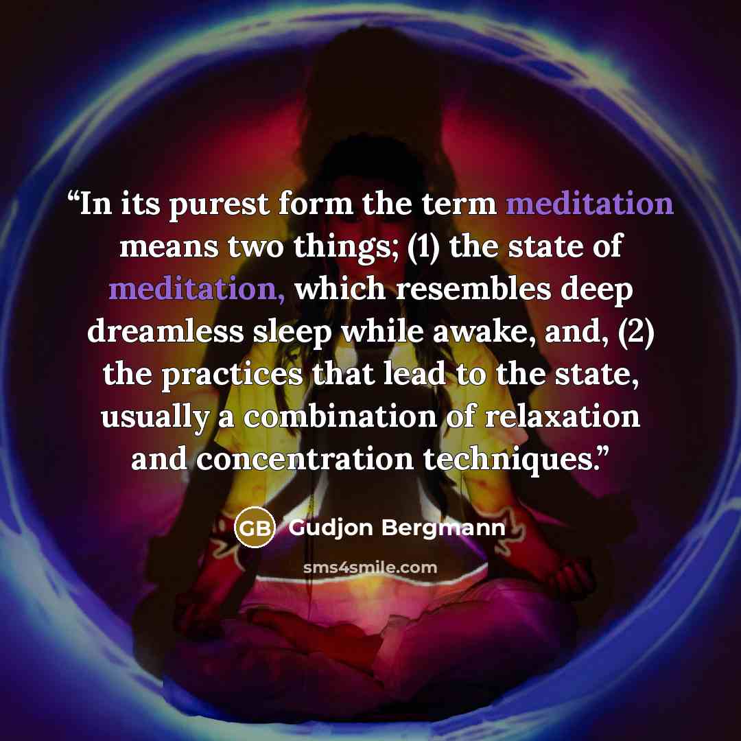 “In its purest form the term meditation means two things; (1) the state of meditation, which resembles deep dreamless sleep while awake, and, (2) the practices that lead to the state, usually a combination of relaxation and concentration techniques.” quote by Gudjon Bergmann