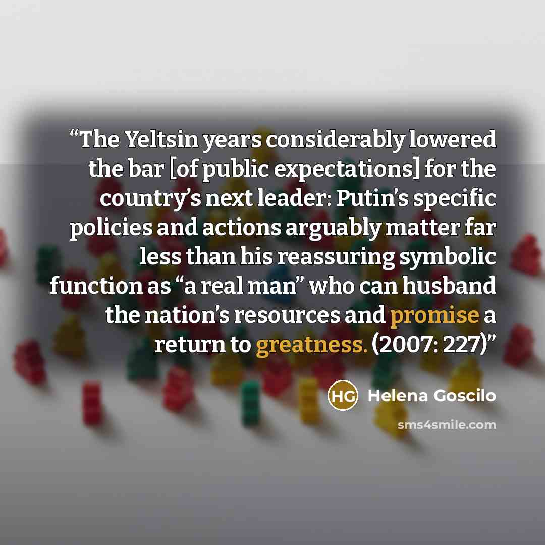 “The Yeltsin years considerably lowered the bar [of public expectations] for the country’s next leader: Putin’s specific policies and actions arguably matter far less than his reassuring symbolic function as “a real man” who can husband the nation’s resources and promise a return to greatness…” quote by Helena Goscilo