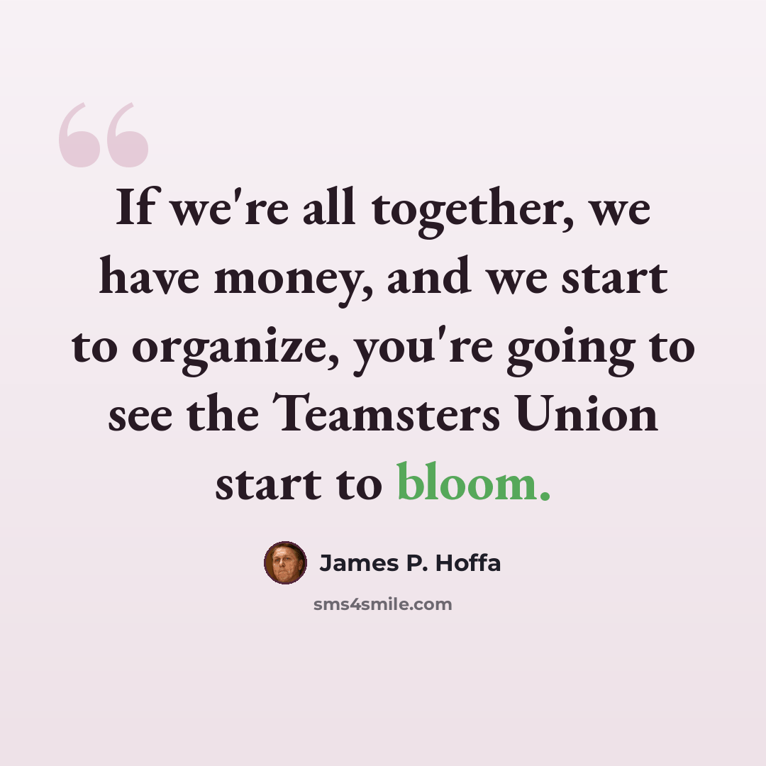“If we're all together, we have money, and we start to organize, you're going to see the Teamsters Union start to bloom.” quote by James P. Hoffa