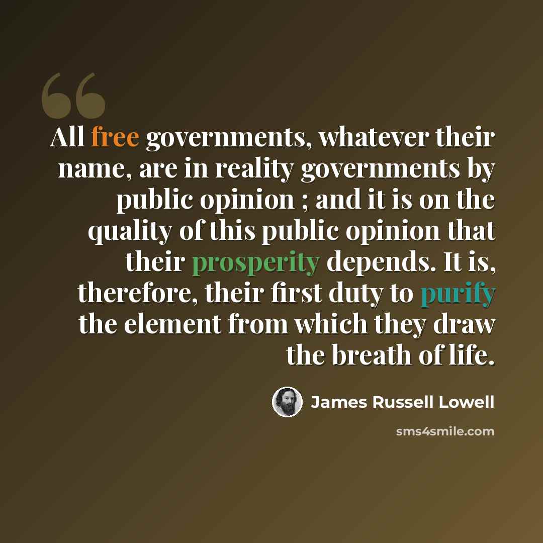 “All free governments, whatever their name, are in reality governments by public opinion ; and it is on the quality of this public opinion that their prosperity depends. It is, therefore, their first duty to purify the element from which they draw the breath of life.” quote by James Russell Lowell