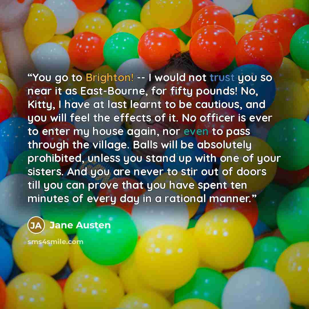 “You go to Brighton! -- I would not trust you so near it as East-Bourne, for fifty pounds! No, Kitty, I have at last learnt to be cautious, and you will feel the effects of it. No officer is ever to enter my house again, nor even to pass through the village. Balls will be absolutely prohibited…” quote by Jane Austen