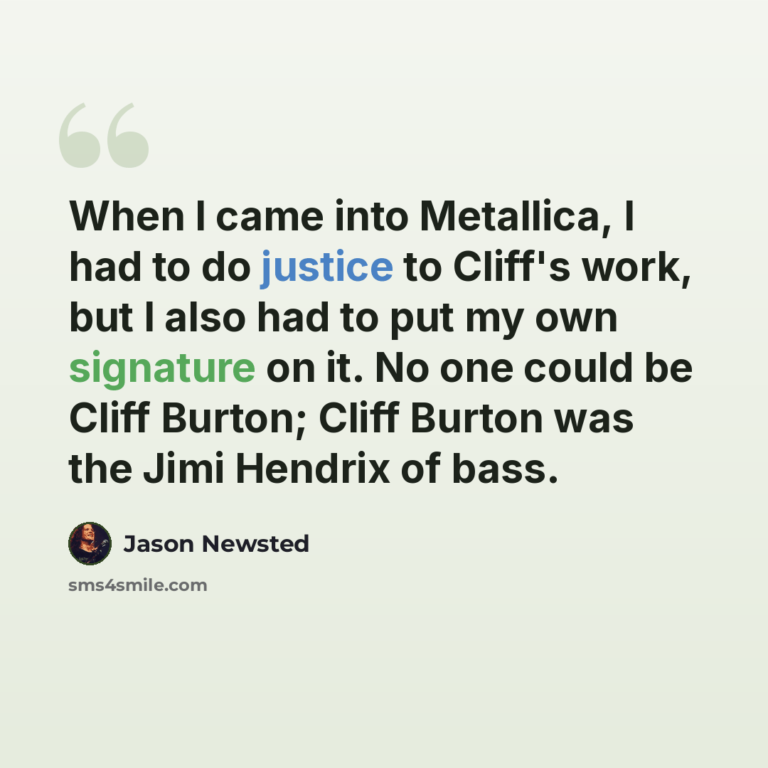 “When I came into Metallica, I had to do justice to Cliff's work, but I also had to put my own signature on it. No one could be Cliff Burton; Cliff Burton was the Jimi Hendrix of bass.” quote by Jason Newsted