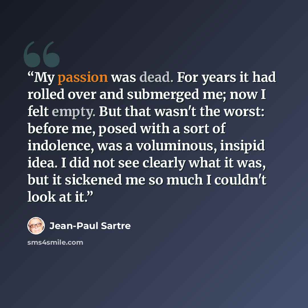 “My passion was dead. For years it had rolled over and submerged me; now I felt empty. But that wasn't the worst: before me, posed with a sort of indolence, was a voluminous, insipid idea. I did not see clearly what it was, but it sickened me so much I couldn't look at it.” quote by Jean-Paul Sartre