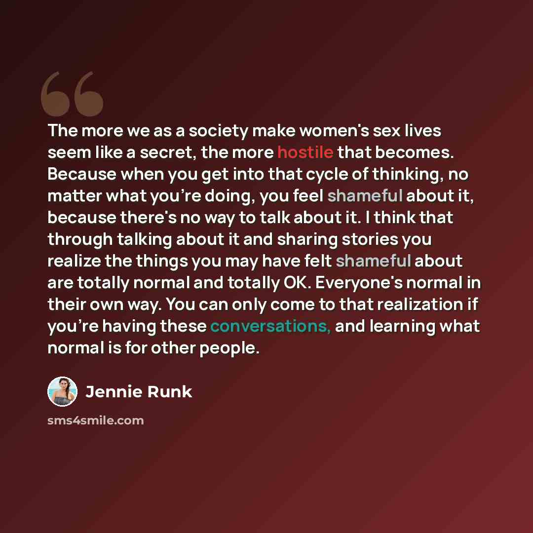 “The more we as a society make women's sex lives seem like a secret, the more hostile that becomes. Because when you get into that cycle of thinking, no matter what you're doing, you feel shameful about it, because there's no way to talk about it. I think that through talking about it and sharing…” quote by Jennie Runk
