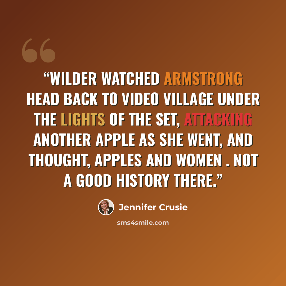 “Wilder watched Armstrong head back to video village under the lights of the set, attacking another apple as she went, and thought, Apples and women . Not a good history there.” quote by Jennifer Crusie
