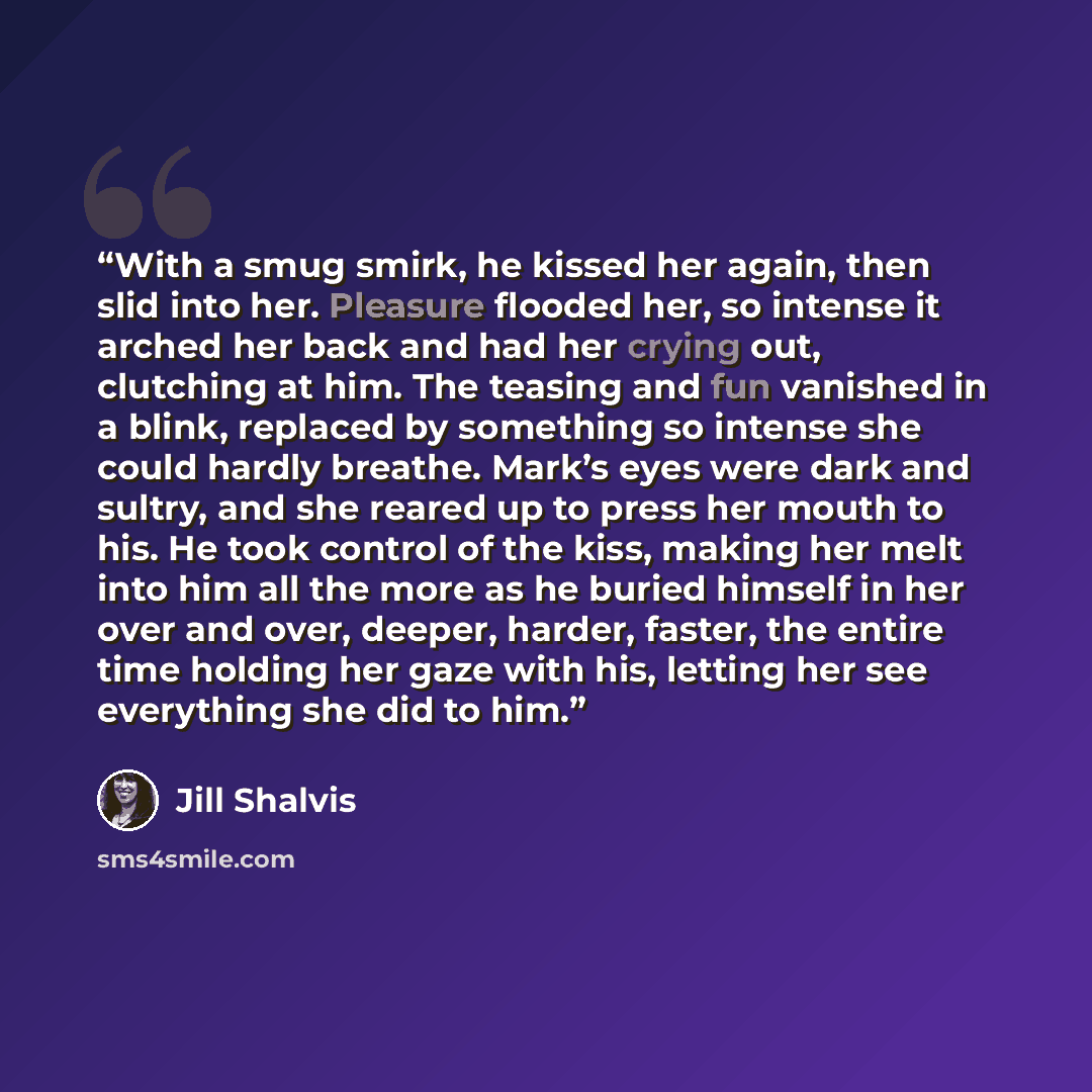 “With a smug smirk, he kissed her again, then slid into her. Pleasure flooded her, so intense it arched her back and had her crying out, clutching at him. The teasing and fun vanished in a blink, replaced by something so intense she could hardly breathe. Mark’s eyes were dark and sultry, and she…” quote by Jill Shalvis